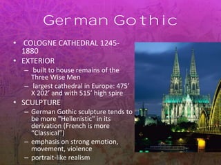 German Gothic
• COLOGNE CATHEDRAL 1245-
1880
• EXTERIOR
– built to house remains of the
Three Wise Men
– largest cathedral in Europe: 475’
X 202’ and with 515’ high spire
• SCULPTURE
– German Gothic sculpture tends to
be more "Hellenistic" in its
derivation (French is more
“Classical”)
– emphasis on strong emotion,
movement, violence
– portrait-like realism
 