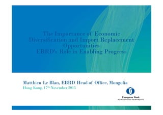 Matthieu Le Blan, EBRD Head of Office, Mongolia
Hong Kong, 17th November 2015
The Importance of Economic
Diversification and Import Replacement
Opportunities
EBRD's Role in Enabling Progress
 