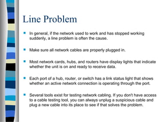 Line Problem
 In general, if the network used to work and has stopped working
suddenly, a line problem is often the cause.
 Make sure all network cables are properly plugged in.
 Most network cards, hubs, and routers have display lights that indicate
whether the unit is on and ready to receive data.
 Each port of a hub, router, or switch has a link status light that shows
whether an active network connection is operating through the port.
 Several tools exist for testing network cabling. If you don't have access
to a cable testing tool, you can always unplug a suspicious cable and
plug a new cable into its place to see if that solves the problem.
 