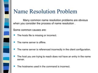 Name Resolution Problem
 The hosts file is missing or incorrect.
 The name server is offline.
 The name server is referenced incorrectly in the client configuration.
 The host you are trying to reach does not have an entry in the name
server.
 The hostname used in the command is incorrect.
Many common name resolution problems are obvious
when you consider the process of name resolution .
Some common causes are:
 