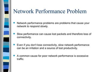 Network Performance Problem
 Network performance problems are problems that cause your
network to respond slowly.
 Slow performance can cause lost packets and therefore loss of
connectivity.
 Even if you don't lose connectivity, slow network performance
can be an irritation and a source of lost productivity.
 A common cause for poor network performance is excessive
traffic.
 