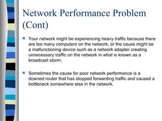 Network Performance Problem
(Cont)
 Your network might be experiencing heavy traffic because there
are too many computers on the network, or the cause might be
a malfunctioning device such as a network adapter creating
unnecessary traffic on the network in what is known as a
broadcast storm.
 Sometimes the cause for poor network performance is a
downed router that has stopped forwarding traffic and caused a
bottleneck somewhere else in the network.
 