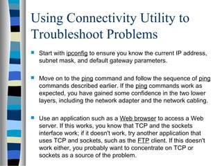 Using Connectivity Utility to
Troubleshoot Problems
 Start with ipconfig to ensure you know the current IP address,
subnet mask, and default gateway parameters.
 Move on to the ping command and follow the sequence of ping
commands described earlier. If the ping commands work as
expected, you have gained some confidence in the two lower
layers, including the network adapter and the network cabling.
 Use an application such as a Web browser to access a Web
server. If this works, you know that TCP and the sockets
interface work; if it doesn't work, try another application that
uses TCP and sockets, such as the FTP client. If this doesn't
work either, you probably want to concentrate on TCP or
sockets as a source of the problem.
 