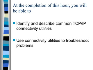 At the completion of this hour, you will
be able to
 Identify and describe common TCP/IP
connectivity utilities
 Use connectivity utilities to troubleshoot
problems
 
