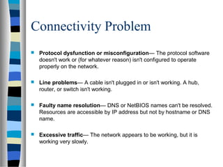 Connectivity Problem
 Protocol dysfunction or misconfiguration— The protocol software
doesn't work or (for whatever reason) isn't configured to operate
properly on the network.
 Line problems— A cable isn't plugged in or isn't working. A hub,
router, or switch isn't working.
 Faulty name resolution— DNS or NetBIOS names can't be resolved.
Resources are accessible by IP address but not by hostname or DNS
name.
 Excessive traffic— The network appears to be working, but it is
working very slowly.
 