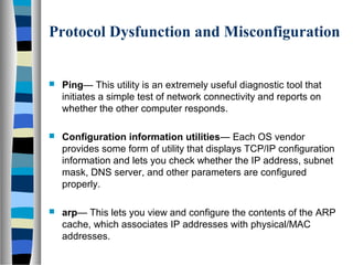 Protocol Dysfunction and Misconfiguration
 Ping— This utility is an extremely useful diagnostic tool that
initiates a simple test of network connectivity and reports on
whether the other computer responds.
 Configuration information utilities— Each OS vendor
provides some form of utility that displays TCP/IP configuration
information and lets you check whether the IP address, subnet
mask, DNS server, and other parameters are configured
properly.
 arp— This lets you view and configure the contents of the ARP
cache, which associates IP addresses with physical/MAC
addresses.
 
