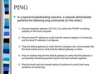 PING
 In a typical troubleshooting scenario, a network administrator
performs the following ping commands (in this order):
1. Ping the loopback address (127.0.0.1) to verify that TCP/IP is working
properly on the local computer.
2. Ping the local IP address to verify that the network adapter is functioning
and the local IP address is configured.
3. Ping the default gateway to verify that the computer can communicate with
the local subnet and to verify that the default gateway is online.
4. Ping an address beyond the default gateway to verify that the gateway is
successfully forwarding packets beyond the local network segment.
5. Ping the local host and remote hosts by hostname to verify that name
resolution is functioning.
 