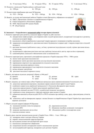 А) 19 листопада 1942 р. Б) 18 грудня 1942 р. В) 23 серпня 1943 р. Г) 6 листопада 1943 р.
18. Позначте, в якому році Україна вийшла з рубльової зони:
А) 1990 рік Б) 1991 рік В) 1992 рік Г) 1996 рік
19. Позначте роки перебування при владі М.Хрущова
А) 1953 – 1963 рр. Б) 1953 – 1964 рр. В) 1954 – 1963 рр. Г) 1954 – 1964 рр.
20. Вкажіть, до складу якої організації увійшла Україна за часів Президента, зображеного на портреті?
А) ОБСЄ (Організація з безпеки та співробітництва в Європі)
Б) СНД (Співдружність Незалежних Держав)
В) ООН (Організація Об’єднаних Націй)
Г) РЄ (Рада Європи)
ІІ. Завдання 6 – 8 передбачають множинний вибір (чотири вірних) відповіді:
1. Позначте характерні риси розвитку соціальної сфери в Україні за доби «застою»:
А) використання «нафтодоларів» для створення нових галузей промисловості, модернізації господарства та розвитку
соціально-культурної сфери,
Б) відповідність обсягів виробництва та реалізації товарів народного споживання потребам населення,
В) завершення електрифікації сіл, зростання житлового будівництва та мережі доріг з твердим покриттям в сільській
місцевості,
Г) зростання чисельності робітничого класу у зв’язку з розвитком індустріальних галузей, стрімке зростання місько-
го населення,
Д) неспроможність ефективно розв’язати житлову проблему (низька якість житла, черги на його отримання),
Е) однаковий рівень соціального забезпечення селян та мешканців міст.
2. Позначте характерні риси, притаманні демографічним процесам в Україні впродовж 1970-х – 1980-х років:
А) високі темпи зростання населення міст
Б) переважання темпів зростання населення села над міським населенням
В) перевищення смертності над народжуваністю сільського населення
Г) зменшення населення корінного етносу
Д) перевищення народжуваності над смертністю сільського населення
Е) велика міграція з республіки
Ж) зростання чисельності корінного етносу
3. Вкажіть, які народи підлягали депортації з Криму в 1944 році?
А) вірмени В) татари Д) росіяни Ж) турки
Б) українці Г) греки Е) болгари
4. Вкажіть завдання, що ставила перед собою Українська громадська група сприяння виконанню Гельсінських угод:
А) домагатися припинення втручання у внутрішні справи соціалістичних країн Східної Європи
Б) ознайомити широкі кола української громадськості із Загальною Декларацією прав людини
В) домагатися акредитування в Україні представників зарубіжної преси
Г) добиватися ліквідації системи ГУЛАГу та реабілітації незаконно засуджених
Д) ознайомити січову громадськість з фактами порушень прав людини в Україні
Е) добиватися внесення до Конституцій СРСР та УРСР положень про свободу слова, друку, віросповідання, мітингів,
зборів
Ж) домагатися, щоб на міжнародних нарадах з питань безпеки та співробітництва в Європі Україна була представлена
окремою делегацією
5. Оберіть складові аграрної реформи М.Хрущова:
А) зменшення посівних площ під кукурудзу Д) укрупнення колгоспів
Б) ліквідація МТС Е) обмеження підсобних селянських господарств
В) зниження закупівельних цін на м'ясо Ж) збільшення худоби в господарствах селян
Г) освоєння цілинних земель
6. Вкажіть риси, властиві дисидентському рухові в Україні ІІ пол. 1960-х – І пол. 1980-х рр..:
А) поширення лише в західних областях України
Б) мирний, ненасильницький характер боротьби
В) застосування силових методів боротьби проти влади
Г) національно-демократичне забарвлення
Д) координація масових антиурядових акцій із московськими групами
Е) загальноукраїнський характер, поширення в усіх регіонах України
 