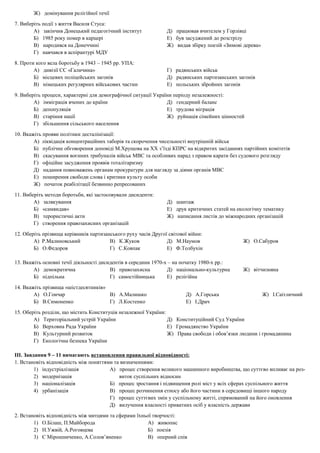Ж) домінування релігійної течії
7. Виберіть події з життя Василя Стуса:
А) закінчив Донецький педагогічний інститут Д) працював вчителем у Горлівці
Б) 1985 року помер в карцері Е) був засуджений до розстрілу
В) народився на Донеччині Ж) видав збірку поезій «Зимові дерева»
Г) навчався в аспірантурі МДУ
8. Проти кого вела боротьбу в 1943 – 1945 рр. УПА:
А) дивізії СС «Галичина» Г) радянських військ
Б) місцевих поліцейських загонів Д) радянських партизанських загонів
В) німецьких регулярних військових частин Е) польських збройних загонів
9. Виберіть процеси, характерні для демографічної ситуації України періоду незалежності:
А) імміграція вчених до країни Д) гендерний баланс
Б) депопуляція Е) трудова міграція
В) старіння нації Ж) руйнація сімейних цінностей
Г) збільшення сільського населення
10. Вкажіть прояви політики десталінізації:
А) ліквідація концентраційних таборів та скорочення чисельності внутрішній військ
Б) публічне обговорення доповіді М.Хрущова на ХХ з’їзді КПРС на відкритих засіданнях партійних комітетів
В) скасування воєнних трибуналів військ МВС та особливих нарад з правом карати без судового розгляду
Г) офіційне засудження проявів тоталітаризму
Д) надання повноважень органам прокуратури для нагляду за діями органів МВС
Е) поширення свободи слова і критики культу особи
Ж) початок реабілітації безвинно репресованих
11. Виберіть методи боротьби, які застосовували дисиденти:
А) залякування Д) шантаж
Б) «самвидав» Е) друк критичних статей на екологічну тематику
В) терористичні акти Ж) написання листів до міжнародних організацій
Г) створення правозахисних організацій
12. Оберіть прізвища керівників партизанського руху часів Другої світової війни:
А) Р.Малиновський В) К.Жуков Д) М.Наумов Ж) О.Сабуров
Б) О.Федоров Г) С.Ковпак Е) Ф.Толбухін
13. Вкажіть основні течії діяльності дисидентів в середини 1970-х – на початку 1980-х рр.:
А) демократична В) правозахисна Д) національно-культурна Ж) вітчизняна
Б) підпільна Г) самостійницька Е) релігійна
14. Вкажіть прізвища «шістдесятників»
А) О.Гончар В) А.Малишко Д) А.Горська Ж) І.Саітличний
Б) В.Симоненко Г) Л.Костенко Е) І.Драч
15. Оберіть розділи, що містить Конституція незалежної України:
А) Територіальний устрій України Д) Конституційний Суд України
Б) Верховна Рада України Е) Громадянство України
В) Культурний розвиток Ж) Права свободи і обов’язки людини і громадянина
Г) Екологічна безпека України
ІІІ. Завдання 9 – 11 вимагають встановлення правильної відповідності:
1. Встановіть відповідність між поняттями та визначеннями:
1) індустріалізація А) процес створення великого машинного виробництва, що суттєво впливає на роз-
2) модернізація виток суспільних відносин
3) націоналізація Б) процес зростання і підвищення ролі міст у всіх сферах суспільного життя
4) урбанізація В) процес розчинення етносу або його частини в середовищі іншого народу
Г) процес суттєвих змін у суспільному житті, спрямований на його оновлення
Д) вилучення власності приватних осіб у власність держави
2. Встановіть відповідність між митцями та сферами їхньої творчості:
1) О.Білаш, П.Майборода А) живопис
2) Н.Ужвій, А.Роговцева Б) поезія
3) Є Мірошниченко, А.Солов’яненко В) оперний спів
 