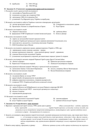 4) перебудова Г) 1945-1953 рр.
Д) 19641985 рр.
ІV. Завдання 12, 13 вимагають встановлення правильної послідовності:
1. Розташуйте події в хронологічній послідовності:
А) катастрофа на Чорнобильській АЕС
Б) підписання договору про утворення СНД
В) святкування 1000-ліття хрещення Русі
Г) установчий з’їзд Народного руху України за перебудову
2. Встановіть послідовність набуття Україною членства в міжнародних організаціях:
А) світова організація торгівлі В) Співдружність незалежних держав
Б) Організація з безпеки та співробітництва в Європі Г) Рада Європи
3. Встановіть послідовність подій:
А) оборона Севастополя В) «рейкова війна»
Б) формування УГВР (Української головної визвольної ради) Г) битва за Дніпро
4. Встановіть послідовність подій:
А) перехід до загальнообов’язкової середньої освіти
Б) утворення Української громадської групи сприяння виконанню Гельсінських угод
В) акція протесту дисидентів у столичному кінотеатрі «Україна»
Г) ХХІІ Олімпійські ігри в Москві
5. Встановіть послідовність вирішення завдань державотворення в Україні в 1990-х рр.:
А) запроваджено власну грошову одиницю – гривню
Б) визнано національну символіку – синьо-жовтий прапор і тризуб – державною
В) ухвалено Конституцію незалежної України
Г) установлено недоторканність кордонів, регламентовано порядок і режим їх охорони
6. Встановіть послідовність воєнних операцій Червоної Армії в роки Другої Світової війни:
А) «битва за Дніпро» В) Кримська наступальна операція
Б) Карпатсько-Ужгородська операція Г) Львівсько-Сандомирська операція
7. Розставте радянські військові операції 1944 року в хронологічній послідовності:
А) визволення Львова, Станіслава й Перемишля В) наступ у напрямку Шпола-Звенигородка
Б) Кримська наступальна операція Г) Яссько-Кишиневська операція
8. Встановіть послідовність подій:
А) входження Криму до складу УРСР
Б) праця І.Дзюби «Інтернаціоналізм чи русифікація?»
В) реформа управління економікою, створення раднаргоспів
Г) утворення УРСС (Української робітничо-селянської спілки)
9. Встановіть послідовність подій:
А) заміна П.Шелеста на В.Щербицького на посаді Першого секретаря ЦК КПУ
Б) прийняття Конституції УРСР – конституції «розвинутого соціалізму»
В) восьма п’ятирічка
Г) запровадження раднаргоспів
10. Встановіть послідовність подій:
А) перепис населення в незалежній Україні В) грошова реформа
Б) вступ України до ради Європи Г) прийняття Конституції України
V. Завдання 14, 15 передбачають запис відповіді:
1. Фрагмент з програми якої партії початку 1990-х років дано в уривку: «Наш суспільний ідеал – свобода, справедли-
вість, наровладдя. ___________________________ партія Україні пропонує суспільству систему поглядів, яка
уявляється нам як теоретичне заперечення антинародного, тоталітарного ладу і проект побудови нового
суспільного устрою – демократичного й гуманного».
2. Зазначте, як називають представників творчої інтелігенції, учасників громадсько-політичного руху, про ознаки якого йдеть-
ся в уривку: «… я б поставив на перше місце юний ідеалізм, який просвітлює, підносить і єднає. Другою ознакою…
шукання правди і чесної позиції. В самому шуканні вже є неприйняття й опір… Як третю ознаку я б
виділив неприйняття, опір, протистояння офіційній літературі і всьому апаратові будівничих ка-
зарм»
3. Вкажіть назву періоду, пропущену в уривку: «Водночас критика культу особи сприяла політичному та морально-
 