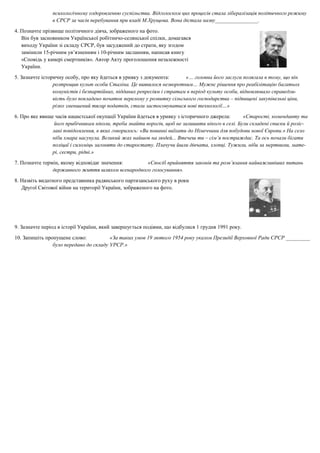 психологічному оздоровленню суспільства. Відголоском цих процесів стала лібералізація політичного режиму
в СРСР за часів перебування при владі М.Хрущова. Вона дістала назву________________.
4. Позначте прізвище політичного діяча, зображеного на фото.
Він був засновником Української робітничо-селянської спілки, домагався
виходу України зі складу СРСР, був засуджений до страти, яку згодом
замінили 15-річним ув’язненням і 10-річним засланням, написав книгу
«Сповідь у камері смертників». Автор Акту проголошення незалежності
України.
5. Зазначте історичну особу, про яку йдеться в уривку з документа: «… головна його заслуга полягала в тому, що він
розтрощив культ особи Сталіна. Це виявилося незворотним… Мужнє рішення про реабілітацію багатьох
комуністів і безпартійних, підданих репресіям і стратам в період культу особи, відновлювало справедли-
вість було покладено початок перелому у розвитку сільського господарства – підвищені закупівельні ціни,
різко зменшений тягар податків, стали застосовуватися нові технології…»
6. Про яке явище часів нацистської окупації України йдеться в уривку з історичного джерела: «Старості, коменданту та
його прибічникам ніколи, треба знайти ворогів, щоб не залишити нікого в селі. Були складені списки й розіс-
лані повідомлення, в яких говорилось: «Ви повинні виїхати до Німеччини для побудови нової Європи.» На село
ніби хмара насунула. Великий жах найшов на людей... Втечеш ти – сім’я постраждає. Та ось почали бігати
поліцаї і силоміць загоняти до старостату. Плачучи йшли дівчата, хлопці. Тужили, ніби за мертвими, мате-
рі, сестри, рідні.»
7. Позначте термін, якому відповідає значення: «Спосіб прийняття законів та розв’язання найважливіших питань
державного життя шляхом всенародного голосування».
8. Назвіть видатного представника радянського партизанського руху в роки
Другої Світової війни на території України, зображеного на фото.
9. Зазначте період в історії України, який завершується подіями, що відбулися 1 грудня 1991 року.
10. Запишіть пропущене слово: «За таких умов 19 лютого 1954 року указом Президії Верховної Ради СРСР _________
було передано до складу УРСР.»
 