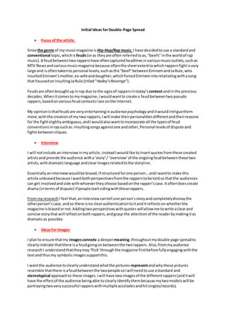 Initial Ideas for Double-Page Spread
 Focus of the article.
Since the genre of my musicmagazine is Hip-Hop/Rap music, I have decidedtouse a standardand
conventional topic,whichis feuds(oras theyare often referredtoas, “beefs”inthe worldof rap
music).A feudbetweentworappershave oftencapturedheadlinesinvariousmusicoutlets,suchas
MTV Newsandvariousmusicmagazine because oftenthe sheerextenttowhichrappersfightisvery
large and isoftentakento personal levels,suchasthe “beef”betweenEminemandJaRule,who
insultedEminem’smother,ex-wifeanddaughter,whichforcedEminemintoretaliatingwithasong
that focusedoninsultingJaRule (titled“Hailey’sRevenge”).
Feudsare oftenbroughtup inrap due to the egosof rappersintoday’s context andin the previous
decades.Whenitcomesto mymagazine,Iwouldwantto create a feudbetweentwopseudo
rappers,basedonvariousfeudcontextsIsee onthe Internet.
My opinionis thatfeudsare veryentertaininginaudience psychologyanditwouldintriguethem
more;withthe creationof my two rappers,Iwill make theirpersonalitiesdifferentandtheirreasons
for the fightslightlyambiguous,andIwouldalsowanttoincorporate all the typesof feud
conventionsin rapsuchas: Insultingsongsagainstone andother, Personal levelsof dispute and
fightsbetweencliques.
 Interview
I will notinclude aninterviewinmyarticle, insteadIwouldlike toinsertquotesfromthese created
artistsand provide the audience witha‘story’/ ‘overview’of the ongoingfeudbetweenthese two
artists,withdramaticlanguage andclearimagesrelatedtothe storyline.
Essentiallyaninterviewwouldbe biased,if structuredforone person…andIwantto make this
article unbiased because Iwantbothperspectivesfromthe rapperstobe toldso thatthe audiences
can get involvedandside withwhoevertheychoose basedonthe rapper’scase.Itoftendoescreate
drama (intermsof dispute) if peoplestartsidingwiththeserappers.
From myresearch I feel that,an interview cantell one person’sstoryandcompletelydismaythe
otherperson’scase,andso there isno clearauthenticationtoitandit reflectsonwhetherthe
magazine isbiasedornot.Addingtwoperspectiveswithquotes willallow me towrite aclearand
concise storythat will reflectonbothrappers,andgrasp the attentionof the readerbymakingitas
dramaticas possible.
 Ideas for Images
I planto ensure thatmy imagesconnote a deepermeaning,throughoutmydouble page spreadto
clearlyindicate thatthere isa feudgoingonbetweenthe tworappers. Also,frommyaudience
researchI understandthattheymay‘flick’throughthe magazine firstbeforefullyengagingwiththe
textand thusmy symbolicimagessupportthis.
I wantthe audience toclearlyunderstandwhatthe pictures representandwhythese pictures
resemble thatthere isafeudbetweenthe twopeople soIwill needtouse astandard and
stereotypical approachto these images.Iwill have twoimagesof the differentrappers(anditwill
have the effectof the audience beingable toclearlyidentifythembecause mytwomodelswill be
portrayingtwoverysuccessful rapperswithmultipleaccoladesandhitsingles/records).
 