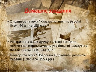 Домашнє завдання
• Опрацювати тему “Культурне життя в Україні
IIпол. 40-х –поч.50-х рр.”
• Розкрити,на вашу думку, головні причини
політичних переслідувань української культури в
даний період та їх наслідки.
• Повторити тему “Повоєнна відбудова і розвиток
України (1945-поч.1953 рр.)
 