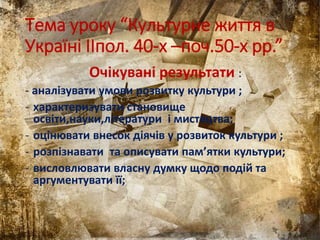 Тема уроку “Культурне життя в
Україні IIпол. 40-х –поч.50-х рр.”
Очікувані результати :
- аналізувати умови розвитку культури ;
- характеризувати становище
освіти,науки,літератури і мистецтва;
- оцінювати внесок діячів у розвиток культури ;
- розпізнавати та описувати пам’ятки культури;
- висловлювати власну думку щодо подій та
аргументувати її;
 