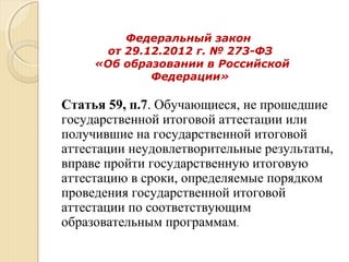 Федеральный закон
от 29.12.2012 г. № 273-ФЗ
«Об образовании в Российской
Федерации»
Статья 59, п.7. Обучающиеся, не прошедшие
государственной итоговой аттестации или
получившие на государственной итоговой
аттестации неудовлетворительные результаты,
вправе пройти государственную итоговую
аттестацию в сроки, определяемые порядком
проведения государственной итоговой
аттестации по соответствующим
образовательным программам.
 