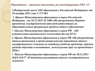 Нормативно – правовые документы, регламентирующие ГИА -15
1.Федеральный закон «Об образовании в Российской Федерации» от
29 декабря 2012 года N 273-ФЗ
2. Приказ Министерства образования и науки Российской
Федерации от 26.12.2013 № 1400 «Об утверждении Порядка
проведения государственной итоговой аттестации по
образовательным программам среднего общего образования»
3. Письмо Министерства образования и науки РФ «Об
установлении минимального количества баллов ЕГЭ»
4. Приказ Министерства образования и науки РФ «Об утверждении
единого расписания и продолжительности проведения единого
государственного экзамена по каждому учебному предмету, перечня
средств обучения и воспитания , используемых при его проведении в
2016г»
5. Письмо Министерства образования и науки РФ от 20.11.2013
№ДЛ-344/17 «О действии результатов единого государственного
экзамена»
 