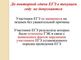 До повторной сдачи ЕГЭ в текущем
году не допускаются
Участники ЕГЭ не явившиеся на
экзамен без уважительной причины
Участники ЕГЭ результаты которых
были отменены ГЭК в связи с
выявлением фактов нарушения
участником ЕГЭ установленного
порядка проведения ЕГЭ
 