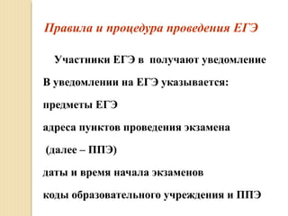 Правила и процедура проведения ЕГЭ
Участники ЕГЭ в получают уведомление
В уведомлении на ЕГЭ указывается:
предметы ЕГЭ
адреса пунктов проведения экзамена
(далее – ППЭ)
даты и время начала экзаменов
коды образовательного учреждения и ППЭ
 