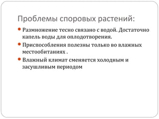 Проблемы споровых растений:
Размножение тесно связано с водой. Достаточно
капель воды для оплодотворения.
Приспособления полезны только во влажных
местообитаниях .
Влажный климат сменяется холодным и
засушливым периодом
 