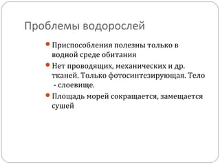 Проблемы водорослей
Приспособления полезны только в
водной среде обитания
Нет проводящих, механических и др.
тканей. Только фотосинтезирующая. Тело
- слоевище.
Площадь морей сокращается, замещается
сушей
 