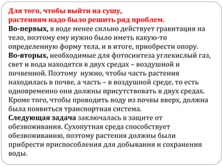 Для того, чтобы выйти на сушу,
растениям надо было решить ряд проблем.
Во-первых, в воде менее сильно действует гравитация на
тело, поэтому ему нужно было иметь какую-то
определенную форму тела, и в итоге, приобрести опору.
Во-вторых, необходимые для фотосинтеза углекислый газ,
свет и вода находятся в двух средах – воздушной и
почвенной. Поэтому нужно, чтобы часть растения
находилась в почве, а часть – в воздушной среде, то есть
одновременно они должны присутствовать в двух средах.
Кроме того, чтобы проводить воду из почвы вверх, должна
была появиться транспортная система.
Следующая задача заключалась в защите от
обезвоживания. Сухопутная среда способствует
обезвоживанию, поэтому растения должны были
прибрести приспособления для добывания и сохранения
воды.
 