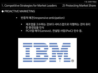 11장. 경쟁의 역동성
◆ PROACTIVE MARKETING
 반응적 예견(responsive anticipation)
 제조업을 고수하는 것보다 서비스업으로 이행하는 것이 유리
한 환경임을 인식
 PC사업 매각(Lenovo), 컨설팅 사업(PwC) 인수 등.
2) Protecting Market Share1. Competitive Strategies for Market Leaders
 