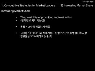 11장. 경쟁의 역동성
Increasing Market Share
 The possibility of provoking antitrust action
 (반독점 조치의 가능성)
 독점 = 고수익 성립하지 않음
 [사례] SKT(011)과 신세기통신 합병조건으로 합병법인의 시장
점유율을 50% 이하로 낮출 것.
3) Increasing Market Share1. Competitive Strategies for Market Leaders
 