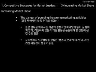 11장. 경쟁의 역동성
Increasing Market Share
 The danger of pursuing the wrong marketing activities
 (잘못된 마케팅 활동 추구의 위험성)
 높은 점유율 하에서는 기존의 정상적인 마케팅 활동이 잘 통하
지 않아, 적절하지 않은 마케팅 활동을 동원해야 할 상황이 생
길 수도 있음
 군소업체의 시장점유율 상실은 ‘생존의 문제’일 수 있어, 자칫
거친 싸움판이 생길 가능성.
3) Increasing Market Share1. Competitive Strategies for Market Leaders
 