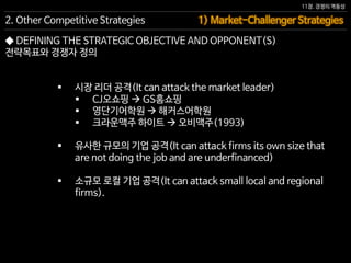 11장. 경쟁의 역동성
◆ DEFINING THE STRATEGIC OBJECTIVE AND OPPONENT(S)
전략목표와 경쟁자 정의
 시장 리더 공격(It can attack the market leader)
 CJ오쇼핑  GS홈쇼핑
 영단기어학원  해커스어학원
 크라운맥주 하이트  오비맥주(1993)
 유사한 규모의 기업 공격(It can attack firms its own size that
are not doing the job and are underfinanced)
 소규모 로컬 기업 공격(It can attack small local and regional
firms).
1) Market-Challenger Strategies2. Other Competitive Strategies
 