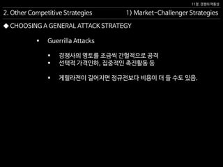 11장. 경쟁의 역동성
◆ CHOOSING A GENERAL ATTACK STRATEGY
 Guerrilla Attacks
 경쟁사의 영토를 조금씩 간헐적으로 공격
 선택적 가격인하, 집중적인 촉진활동 등
 게릴라전이 길어지면 정규전보다 비용이 더 들 수도 있음.
1) Market-Challenger Strategies2. Other Competitive Strategies
 