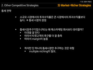 11장. 경쟁의 역동성
틈새 전략
 소규모 시장에서의 투자수익률은 큰 시장에서의 투자수익률보다
높다.  틈새 시장의 장점
 틈새시장추구기업(니처)는 왜 매스마케팅 회사보다 유리할까?
 타겟을 잘 안다
 따라서 타겟고객의 욕구를 더 잘 충족
 따라서 margin이 높음
 하지만 단 하나의 틈새시장만 추구하는 것은 위험
 multiple niching이 필요.
3) Market-Nicher Strategies2. Other Competitive Strategies
 