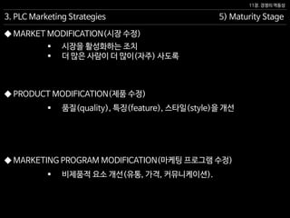 11장. 경쟁의 역동성
◆ PRODUCT MODIFICATION(제품 수정)
 품질(quality), 특징(feature), 스타일(style)을 개선
5) Maturity Stage3. PLC Marketing Strategies
◆ MARKETING PROGRAM MODIFICATION(마케팅 프로그램 수정)
◆ MARKET MODIFICATION(시장 수정)
 비제품적 요소 개선(유통, 가격, 커뮤니케이션).
 시장을 활성화하는 조치
 더 많은 사람이 더 많이(자주) 사도록
 