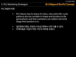 11장. 경쟁의 역동성
 PLC theory has its share of critics, who claim life-cycle
patterns are too variable in shape and duration to be
generalized, and that marketers can seldom tell what
stage their product is in.
 일반화하기에는 모양과 지속성 면에서 너무 다를 수 있다.
 마케터들은 지금이 어떤 기인지 대부분 모른다.
8) Critique of the PLC Concept3. PLC Marketing Strategies
PLC개념의 비판
 