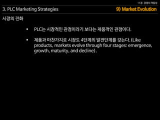 11장. 경쟁의 역동성
 PLC는 시장적인 관점이라기 보다는 제품적인 관점이다.
 제품과 마찬가지로 시장도 4단계의 발전단계를 갖는다.(Like
products, markets evolve through four stages: emergence,
growth, maturity, and decline).
9) Market Evolution3. PLC Marketing Strategies
시장의 진화
 