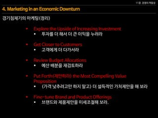 11장. 경쟁의 역동성
4. Marketing in an Economic Downturn
경기침체기의 마케팅(정리)
 Explore the Upside of Increasing Investment
 투자를 더 해서 더 큰 이익을 누려라
 Get Closer to Customers
 고객에게 더 다가서라
 Review Budget Allocations
 예산 배분을 재검토하라
 Put Forth(제안하라) the Most Compelling Value
Proposition
 (가격 낮추려고만 하지 말고) 더 설득적인 가치제안을 해 보라
 Fine-tune Brand and Product Offerings
 브랜드와 제품제안을 미세조절해 보라.
 