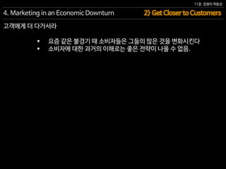 11장. 경쟁의 역동성
 요즘 같은 불경기 때 소비자들은 그들의 많은 것을 변화시킨다
 소비자에 대한 과거의 이해로는 좋은 전략이 나올 수 없음.
2) Get Closer to Customers4. Marketing in an Economic Downturn
고객에게 더 다가서라
 