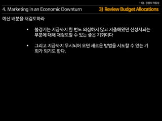 11장. 경쟁의 역동성
 불경기는 지금까지 한 번도 의심하지 않고 지출해왔던 신성시되는
부분에 대해 재검토할 수 있는 좋은 기회이다
 그리고 지금까지 무시되어 오던 새로운 방법을 시도할 수 있는 기
회가 되기도 한다.
3) Review Budget Allocations4. Marketing in an Economic Downturn
예산 배분을 재검토하라
 