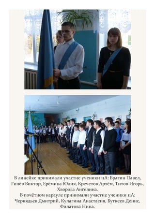 В линейке принимали участие ученики 11А: Брагин Павел,
Гилёв Виктор, Ерёмина Юлия, Кречетов Артём, Титов Игорь,
Хворова Ангелина.
В почётном карауле принимали участие ученики 11А:
Чернядьев Дмитрий, Кулагина Анастасия, Буткеев Денис,
Филатова Нина.
