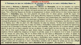 Αλέξανδρος και Βουκεφάλας
Ο Πλούταρχος στο έργο του Ἀλέξανδρος (6.1-8) περιγράφει τον τρόπο με τον οποίο ο Αλέξανδρος δάμασε τον
Βουκεφάλα:
Όταν κάποτε ο Φιλόνικος ο Θεσσαλός έφερε στον Φίλιππο τον Βουκεφάλα, για να τον αγοράσει για τριάντα
τάλαντα, κατέβηκαν στην πεδιάδα για να δοκιμάσουν το άλογο που φαινόταν ότι ήταν άγριο και τελείως ατίθασο,
γιατί ούτε αναβάτη δεχόταν ούτε υπάκουε στη φωνή κανενός από τους ανθρώπους του Φιλίππου, αλλά αγρίευε σε
όλους. Τότε ο Φίλιππος θύμωσε και διέταξε να απομακρύνουν το άλογο, επειδή πίστευε ότι ήταν τελείως άγριο και
αδάμαστο· ο Αλέξανδρος όμως που ήταν μπροστά στη σκηνή είπε «τι άλογο χάνουν, επειδή δεν έχουν την
ικανότητα και το θάρρος να το δαμάσουν!». Στην αρχή ο Φίλιππος παρέμεινε σιωπηλός· επειδή όμως ο Αλέξανδρος
συνεχώς μουρμούριζε και δυσανασχετούσε του είπε: «Επικρίνεις τους μεγαλυτέρους σου, νομίζοντας ότι γνωρίζεις
κάτι περισσότερο από αυτούς ή ότι είσαι ικανότερος να δαμάσεις ένα άλογο;» «Αυτό το άλογο» είπε ο Αλέξανδρος
«σίγουρα θα μπορούσα να το δαμάσω καλύτερα από κάθε άλλον». «Κι αν δεν τα καταφέρεις, ποια θα είναι η τιμωρία
για το θράσος σου;» «Μα τον Δία» είπε «θα πληρώσω την αξία του αλόγου». Τα λόγια αυτά προκάλεσαν γέλια·
έπειτα, αφού συμφώνησαν μεταξύ τους το ύψος του ποσού, ο Αλέξανδρος έτρεξε αμέσως στο άλογο και παίρνοντας
στα χέρια του τα χαλινάρια το έστρεψε προς τον ήλιο, γιατί κατάλαβε, όπως φαίνεται, ότι το άλογο τρόμαζε, επειδή
έβλεπε τη σκιά του να πέφτει μπροστά του και να σαλεύει. Κι αφού έτρεξε για λίγο στο πλάι του και το χάιδεψε,
όταν είδε ότι ήταν γεμάτο δύναμη και ορμή, έβγαλε ήσυχα τη χλαμύδα του και με ένα πήδημα το καβάλησε με
ασφάλεια. Έπειτα τραβώντας ελαφρά με τα λουριά το χαλινάρι, χωρίς να το πληγώνει ή να το πονά, το κρατούσε
υπό τον έλεγχό του· μόλις όμως είδε ότι το άλογο έπαψε να είναι άγριο κι αδημονούσε να τρέξει, το άφησε να
καλπάσει προτρέποντάς το με δυνατή φωνή και χτυπώντας το με το πόδι του. Στην συντροφιά του Φιλίππου
επικράτησε στην αρχή αγωνία και σιωπή· όταν όμως ο Αλέξανδρος έκανε στροφή και επέστρεψε ασφαλής κοντά
τους, περήφανος και χαρούμενος, τότε οι άλλοι όλοι ξέσπασαν σε κραυγές χαράς, ενώ ο πατέρας του λένε ότι
δάκρυσε κιόλας από την χαρά του κι όταν ο Αλέξανδρος κατέβηκε από το άλογο τον φίλησε και του είπε: «Παιδί
μου, αναζήτησε βασίλειο αντάξιό σου, γιατί η Μακεδονία δεν σε χωράει». (Μετάφραση: Σ. Τσέλικας)
 