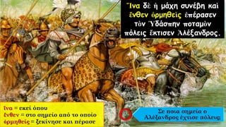 Ἵνα δὲ ἡ μάχη συνέβη καὶ
ἔνθεν ὁρμηθεὶς ἐπέρασεν
τὸν Ὑδάσπην ποταμὸν
πόλεις ἔκτισεν Ἀλέξανδρος.
ἵνα = εκεί όπου
ἔνθεν = στο σημείο από το οποίο
ὁρμηθείς = ξεκίνησε και πέρασε
Σε ποια σημεία ο
Αλέξανδρος έχτισε πόλεις;
 