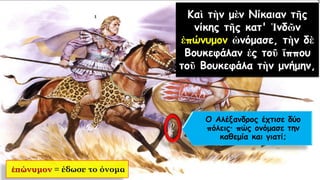 Καὶ τὴν μὲν Νίκαιαν τῆς
νίκης τῆς κατ' Ἰνδῶν
ἐπώνυμον ὠνόμασε, τὴν δὲ
Βουκεφάλαν ἐς τοῦ ἵππου
τοῦ Βουκεφάλα τὴν μνήμην,
ἐπώνυμον = έδωσε το όνομα
Ο Αλέξανδρος έχτισε δύο
πόλεις πώς ονόμασε την
καθεμία και γιατί;
 