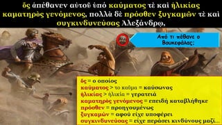 ὅς ἀπέθανεν αὐτοῦ ὑπό καύματος τὲ καὶ ἡλικίας
καματηρὸς γενόμενος, πολλὰ δὲ πρόσθεν ξυγκαμῶν τὲ καὶ
συγκινδυνεύσας Ἀλεξάνδρῳ,
ὅς = ο οποίος
καύματος > το καῦμα = καύσωνας
ἡλικίας > ἡλικία = γερατειά
καματηρὸς γενόμενος = επειδή καταβλήθηκε
πρόσθεν = προηγουμένως
ξυγκαμών = αφού είχε υποφέρει
συγκινδυνεύσας = είχε περάσει κινδύνους μαζί...
Από τι πέθανε ο
Βουκεφάλας;
 