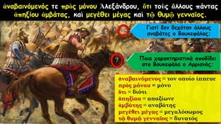 ἀναβαινόμενός τε πρὸς μόνου Ἀλεξάνδρου, ὅτι τοὺς ἄλλους πάντας
ἀπηξίου ἀμβάτας, καὶ μεγέθει μέγας καὶ τῷ θυμῷ γενναῖος.
ἀναβαινόμενος = τον οποίο ίππευε
πρὸς μόνου = μόνο
ὅτι = διότι
ἀπηξίου = απαξίωνε
ἀμβάτης = αναβάτης
μεγέθει μέγας = μεγαλόσωμος
τῷ θυμῷ γενναῖος = δυνατός
Γιατί δεν δεχόταν άλλους
αναβάτες ο Βουκεφάλας;
Ποια χαρακτηριστικά αποδίδει
στο Βουκεφάλα ο Αρριανός;
 