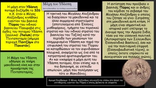 Η μάχη στον Υδάσπη
ποταμό διεξήχθη το 326
π.Χ. όταν ο Μέγας
Αλέξανδρος κινήθηκε
εναντίον του βασιλιά
Πώρου του ινδικού
βασιλείου Παουραβά στις
όχθες του ποταμού Υδάσπη
(αγγλικά: Jhelum) στην
Πενταποταμία (σήμερα
περιοχή Παντζάμπ στο
Πακιστάν).
Η Μάχη του Υδάσπη
οδήγησε σε πλήρη
μακεδονική νίκη και στην
προσάρτηση της
Πενταποταμίας.
Η τακτική του Μεγάλου Αλεξάνδρου
να διασχίσουν τα μακεδονικά και τα
άλλα συμμαχικά στρατεύματα
(αποτελούμενα από Έλληνες
μισθοφόρους, τμήματα του περσικού
στρατού και του ινδικού στρατού του
βασιλείου του Ταξίλη) κατά την
περίοδο των μουσώνων τον
πλημμυρισμένο Υδάσπη και παρά την
επιφυλακή του στρατού του Πώρου
να κατορθώσουν να τον αιφνιδιάσουν
πλευρικά, αναφέρεται ως ένα από τα
«στρατηγικά αριστουργήματα» του.
Αν και νικηφόρα η μάχη αυτή του
Υδάσπη ποταμού, ήταν επίσης και η
πιο δαπανηρή, σε επίπεδο
απωλειών, μάχη που πολέμησαν ως
τότε οι Μακεδόνες.
Η αντίσταση που προέβαλε ο
βασιλιάς Πώρος και οι άνδρες
του κέρδισε το σεβασμό του
Μεγάλου Αλεξάνδρου ο οποίος
του ζήτησε να γίνει Σατράπης
στη μακεδονική αυτή κτήση. Η
μάχη είναι σημαντική και
ιστορικά γιατί επέτρεψε το
άνοιγμα προς την Αρχαία Ινδία,
τόσο για την ελληνική πολιτική
(Αυτοκρατορία των Σελευκιδών,
Ελληνοϊνδικό Βασίλειο), όσο και
για την πολιτισμική επιρροή
(Ελληνοβουδιστική τέχνη), οι
οποίες έκτοτε επρόκειτο να
συνεχιστούν για πολλούς αιώνες.
Αργυρό δεκάδραχμο: Ο Μέγας Αλέξανδρος απεικονίζεται επάνω στο άλογό του
επιτιθέμενος εναντίον του Πώρου ο οποίος βρίσκεται σε ελέφαντα.
 