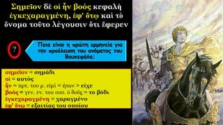 Σημεῖον δὲ οἱ ἦν βοός κεφαλὴ
ἐγκεχαραγμένη, ἐφ' ὅτῳ καὶ τὸ
ὄνομα τοῦτο λέγουσιν ὅτι ἔφερεν
σημεῖον = σημάδι
οἱ = αυτός
ἦν = πρτ. του ρ. εἰμί = ήταν > είχε
βοός = γεν. εν. του ουσ. ὁ βοῦς = το βόδι
ἐγκεχαραγμένη = χαραγμένο
ἐφ’ ὅτω = εξαιτίας του οποίου
Ποια είναι η πρώτη ερμηνεία για
την προέλευση του ονόματος του
Βουκεφάλα;
 