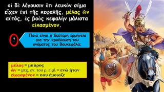 οἱ δὲ λέγουσιν ὅτι λευκὸν σῆμα
εἶχεν ἐπὶ τῆς κεφαλῆς, μέλας ὤν
αὐτός, ἐς βοὸς κεφαλὴν μάλιστα
εἰκασμένον.
μέλας = μαύρος
ὤν = μτχ. εν. του ρ. εἰμί = ενώ ήταν
εἰκασμένον = που έμοιαζε
Ποια είναι η δεύτερη ερμηνεία
για την προέλευση του
ονόματος του Βουκεφάλα;
 
