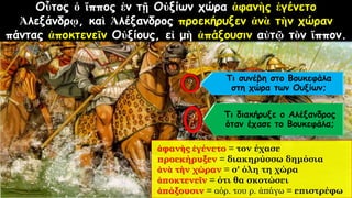 Οὗτος ὁ ἵππος ἐν τῇ Οὐξίων χώρα ἀφανὴς ἐγένετο
Ἀλεξάνδρῳ, καὶ Ἀλέξανδρος προεκήρυξεν ἀνὰ τὴν χώραν
πάντας ἀποκτενεῖν Οὐξίους, εἰ μὴ ἀπάξουσιν αὐτῷ τὸν ἵππον.
ἀφανὴς ἐγένετο = τον έχασε
προεκήρυξεν = διακηρύσσω δημόσια
ἀνὰ τὴν χώραν = σ' όλη τη χώρα
ἀποκτενεῖν = ότι θα σκοτώσει
ἀπάξουσιν = αόρ. του ρ. ἀπάγω = επιστρέφω
Τι συνέβη στο Βουκεφάλα
στη χώρα των Ουξίων;
Τι διακήρυξε ο Αλέξανδρος
όταν έχασε το Βουκεφάλα;
 