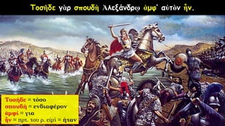 Τοσῆδε γὰρ σπουδὴ Ἀλεξάνδρῳ ἀμφ’ αὐτὸν ἦν.
Τοσήδε = τόσο
σπουδή = ενδιαφέρον
ἀμφί = για
ἦν = πρτ. του ρ. εἰμί = ήταν
 