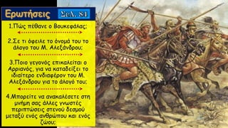 1.Πώς πέθανε ο Βουκεφάλας;
2.Σε τι όφειλε το όνομά του το
άλογο του Μ. Αλεξάνδρου;
3.Ποιο γεγονός επικαλείται ο
Αρριανός, για να καταδείξει το
ιδιαίτερο ενδιαφέρον του Μ.
Αλεξάνδρου για το άλογό του;
4.Μπορείτε να ανακαλέσετε στη
μνήμη σας άλλες γνωστές
περιπτώσεις στενού δεσμού
μεταξύ ενός ανθρώπου και ενός
ζώου;
 