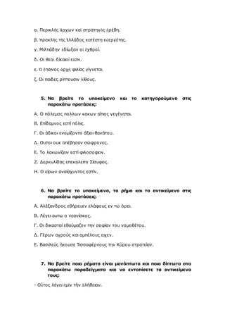 α. Περικλῆς ἄρχων καὶ στρατηγὸς ᾑρέθη.
β. Ἡρακλῆς τῆς Ἑλλάδος κατέστη εὐεργέτης.
γ. Μιλτιάδην ἐδίωξαν οἱ ἔχθροί.
δ. Οἱ θεοὶ δίκαιοί εἰσιν.
ε. Ὁ ἔπαινος ἀρχὴ φιλίας γίγνεται.
ζ. Οι παιδες ρίπτουσιν λίθους.
5. Να βρείτε το υποκείμενο και το κατηγορούμενο στις
παρακάτω προτάσεις:
Α. Ο πόλεμος πολλων κακων αίτιος γεγένηται.
Β. Επίδαμνος εστί πόλις.
Γ. Οι άδικοι ενομίζοντο άξιοι θανάτου.
Δ. Ουτοι ουκ απέβησαν σώφρονες.
Ε. Το λακωνίζειν εστί φιλοσοφειν.
Ζ. Δερκυλίδας επεκαλειτο Σίσυφος.
Η. Ο είρων αναίσχυντος εστίν.
6. Να βρείτε το υποκείμενο, το ρήμα και το αντικείμενο στις
παρακάτω προτάσεις:
Α. Αλέξανδρος εθήρευεν ελάφους εν τω όρει.
Β. Λέγει αυτω ο νεανίσκος.
Γ. Οι δικασταί εθαύμαζον την σοφίαν του νομοθέτου.
Δ. Γέρων αγρούς και αμπέλους ειχεν.
Ε. Βασιλεύς ήκουσε Τισσαφέρνους την Κύρου στρατείαν.
7. Να βρείτε ποια ρήματα είναι μονόπτωτα και ποια δίπτωτα στα
παρακάτω παραδείγματα και να εντοπίσετε τα αντικείμενα
τους:
- Οὗτος λέγει ἡμῖν τήν ἀλήθειαν.
 
